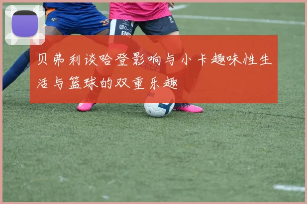 贝弗利谈哈登影响与小卡趣味性生活与篮球的双重乐趣