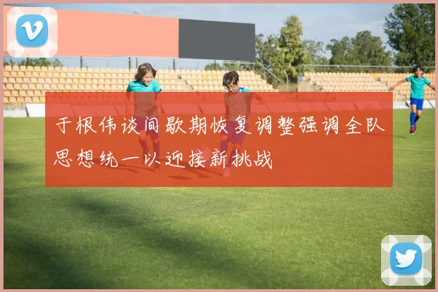 于根伟谈间歇期恢复调整强调全队思想统一以迎接新挑战