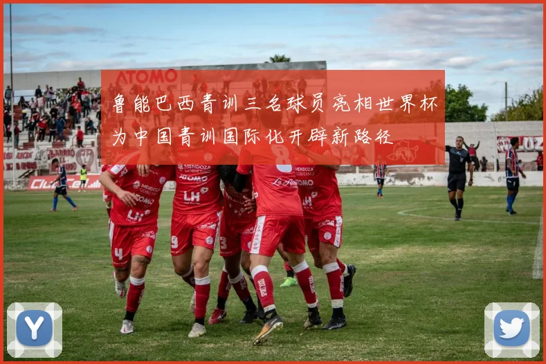 鲁能巴西青训三名球员亮相世界杯为中国青训国际化开辟新路径