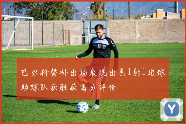 巴尔科替补出场表现出色1射1进球助球队获胜获高分评价