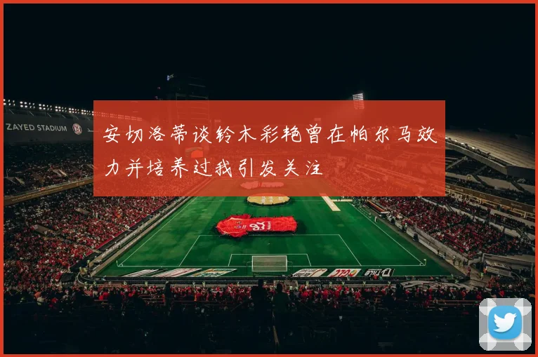 安切洛蒂谈铃木彩艳曾在帕尔马效力并培养过我引发关注